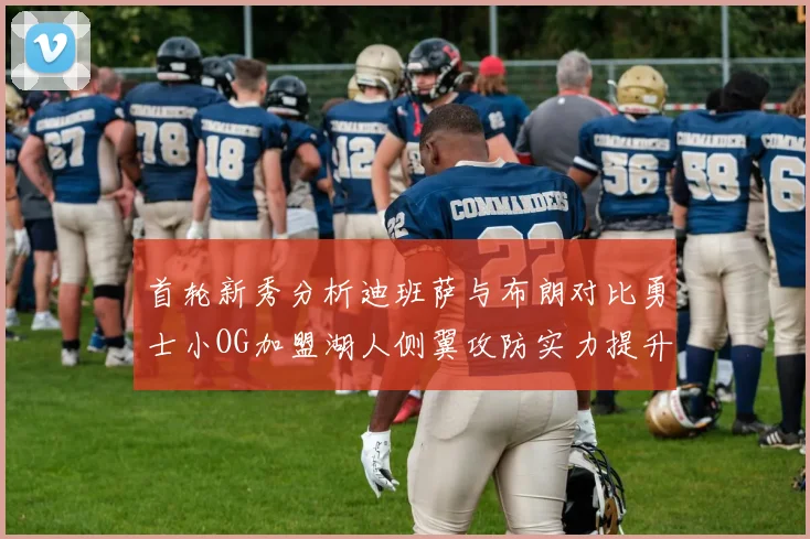 首轮新秀分析迪班萨与布朗对比勇士小OG加盟湖人侧翼攻防实力提升