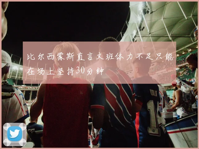 比尔西蒙斯直言文班体力不足只能在场上坚持30分钟
