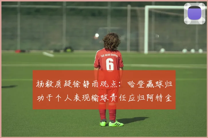 杨毅质疑徐静雨观点：哈登赢球归功于个人表现输球责任应归阿特金森教练