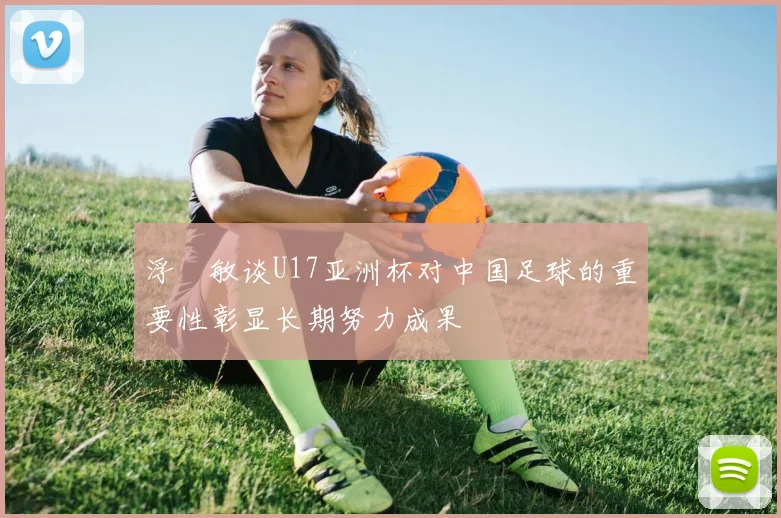 浮嶋敏谈U17亚洲杯对中国足球的重要性彰显长期努力成果