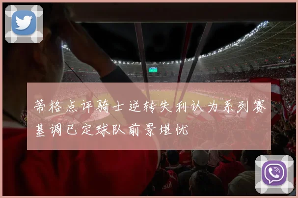 蒂格点评骑士逆转失利认为系列赛基调已定球队前景堪忧