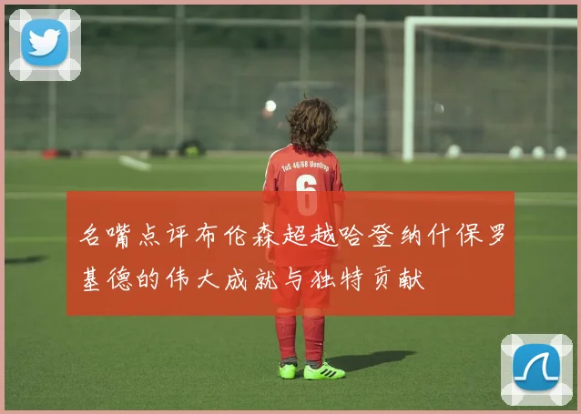 名嘴点评布伦森超越哈登纳什保罗基德的伟大成就与独特贡献