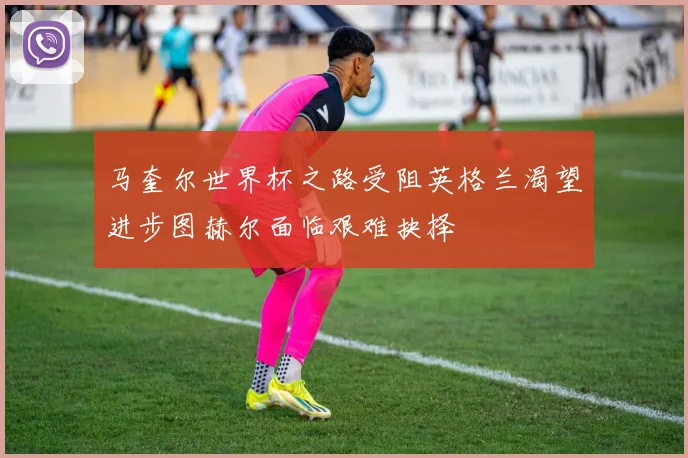马奎尔世界杯之路受阻英格兰渴望进步图赫尔面临艰难抉择
