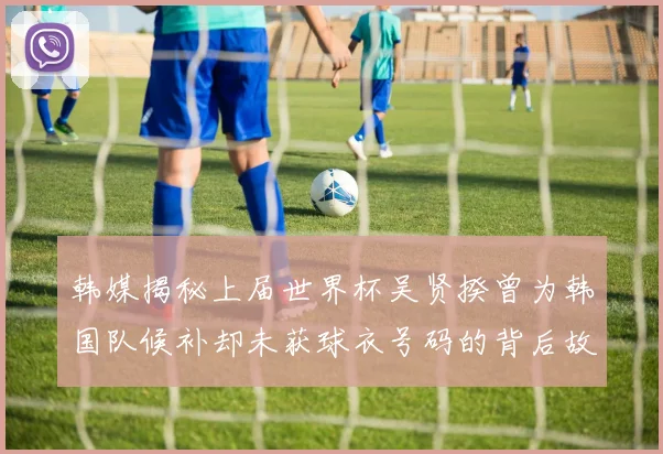 韩媒揭秘上届世界杯吴贤揆曾为韩国队候补却未获球衣号码的背后故事