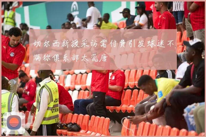 切尔西新援采访需付费引发球迷不满称俱乐部太荒唐