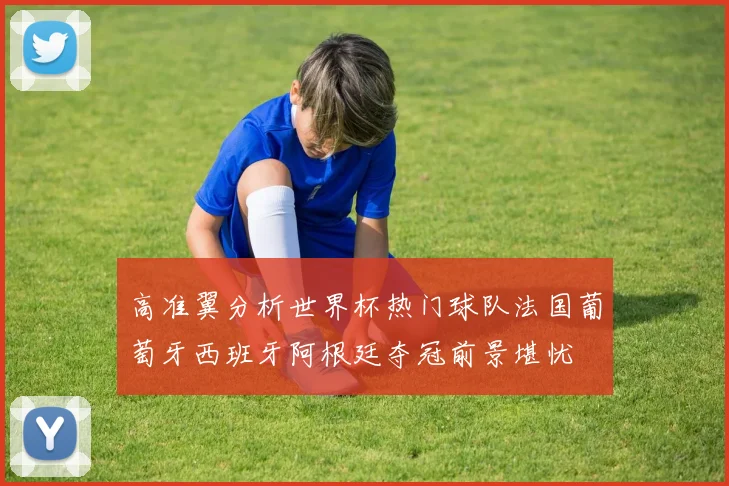 高准翼分析世界杯热门球队法国葡萄牙西班牙阿根廷夺冠前景堪忧