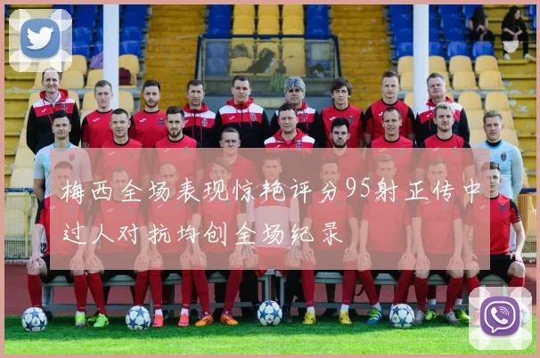 梅西全场表现惊艳评分95射正传中过人对抗均创全场纪录
