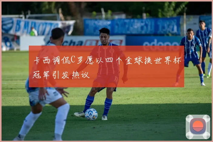 卡西调侃C罗愿以四个金球换世界杯冠军引发热议