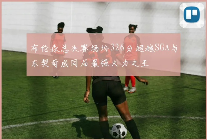 布伦森总决赛场均326分超越SGA与东契奇成同届最强火力之王