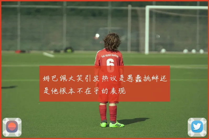 姆巴佩大笑引发热议是愚蠢挑衅还是他根本不在乎的表现